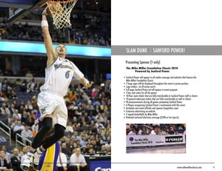 SLAM DUNK                      SANFORD POWER!

  Presenting Sponsor (1 only)
   The Mike Miller Foundation Classic 2010
         Powered by Sanford Power

• Sanford Power will appear in all media coverage and websites that feature the
  Mike Miller Foundation Classic
• 2 large signs will be displayed throughout the event in prime position
• Logo stickers on all arena courts
• Full page Sanford Power ad will appear in event program
• 2 box seat suites for all the games
• 10 floor seats tickets that are fully transferable to Sanford Power staff or clients
• 10 general admission tickets that are fully transferable to staff or clients
• PA announcements during all games promoting Sanford Power
• A Plaque recognizing Sanford Power’s involvement with this event
• Invitation into event officials and sponsor hospitality room
• Extensive advertising on website
• 4 signed basketballs by Mike Miller
• Potential national television coverage (ESPN or Fox Sports)




                                                              www.mikemillerclassic.com   9
 