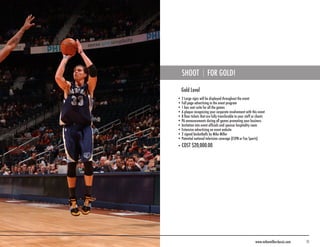 SHOOT               FOR GOLD!

  Gold Level
• 2 Large signs will be displayed throughout the event
• Full page advertising in the event program
• 1 box seat suite for all the games
• A plaque recognizing your corporate involvement with this event
• 8 floor tickets that are fully transferable to your staff or clients
• PA announcements during all games promoting your business
• Invitation into event officials and sponsor hospitality room
• Extensive advertising on event website
• 2 signed basketballs by Mike Miller
• Potential national television coverage (ESPN or Fox Sports)
• COST $20,000.00




                                                              www.mikemillerclassic.com   11
 