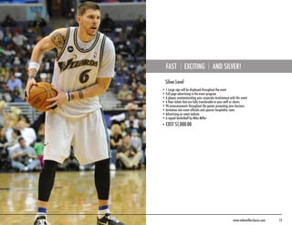 FAST           EXCITING               AND SILVER!

  Silver Level
• 1 Large sign will be displayed throughout the event
• Full page advertising in the event program
• A plaque commemorating your corporate involvement with this event
• 6 floor tickets that are fully transferable to your staff or clients
• PA announcements throughout the games promoting your business
• Invitation into event officials and sponsor hospitality room
• Advertising on event website
• A signed basketball by Mike Miller
• COST $1,000.00




                                                          www.mikemillerclassic.com   13
 