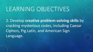 LEARNING OBJECTIVES
2. Develop creative problem-solving skills by
cracking mysterious codes, including Caesar
Ciphers, Pig...