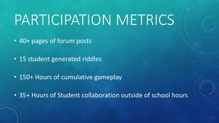 PARTICIPATION METRICS
• 40+ pages of forum posts
• 15 student generated riddles
• 150+ Hours of cumulative gameplay
• 35+ ...
