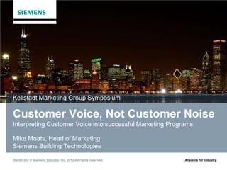 Restricted © Siemens Industry, Inc. 2013 All rights reserved. Answers for industry.
Customer Voice, Not Customer Noise
Interpreting Customer Voice into successful Marketing Programs
Mike Moats, Head of Marketing
Siemens Building Technologies
Kellstadt Marketing Group Symposium
 