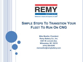 SIMPLE STEPS TO TRANSITION YOUR
FLEET TO RUN ON CNG
Mike Moeller, President
Remy Battery Co., Inc.
4301 W. Lincoln Ave.
Milwaukee, WI 53219
(414) 384-0340
memoeller@remybattery.com
 