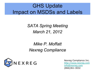 GHS Update
Impact on MSDSs and Labels

     SATA Spring Meeting
       March 21, 2012

        Mike P. Moffatt
      Nexreg Compliance

                      Nexreg Compliance Inc.
                      http://www.nexreg.com
                      info@nexreg.com
                      (866)361-3032
 