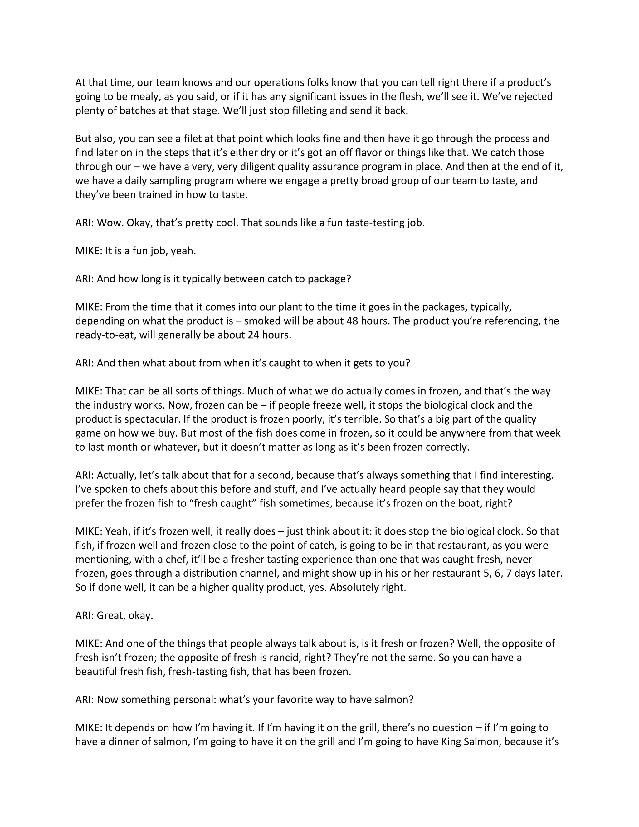 At that time, our team knows and our operations folks know that you can tell right there if a product’s
going to be mealy, as you said, or if it has any significant issues in the flesh, we’ll see it. We’ve rejected
plenty of batches at that stage. We’ll just stop filleting and send it back.
But also, you can see a filet at that point which looks fine and then have it go through the process and
find later on in the steps that it’s either dry or it’s got an off flavor or things like that. We catch those
through our – we have a very, very diligent quality assurance program in place. And then at the end of it,
we have a daily sampling program where we engage a pretty broad group of our team to taste, and
they’ve been trained in how to taste.
ARI: Wow. Okay, that’s pretty cool. That sounds like a fun taste-testing job.
MIKE: It is a fun job, yeah.
ARI: And how long is it typically between catch to package?
MIKE: From the time that it comes into our plant to the time it goes in the packages, typically,
depending on what the product is – smoked will be about 48 hours. The product you’re referencing, the
ready-to-eat, will generally be about 24 hours.
ARI: And then what about from when it’s caught to when it gets to you?
MIKE: That can be all sorts of things. Much of what we do actually comes in frozen, and that’s the way
the industry works. Now, frozen can be – if people freeze well, it stops the biological clock and the
product is spectacular. If the product is frozen poorly, it’s terrible. So that’s a big part of the quality
game on how we buy. But most of the fish does come in frozen, so it could be anywhere from that week
to last month or whatever, but it doesn’t matter as long as it’s been frozen correctly.
ARI: Actually, let’s talk about that for a second, because that’s always something that I find interesting.
I’ve spoken to chefs about this before and stuff, and I’ve actually heard people say that they would
prefer the frozen fish to “fresh caught” fish sometimes, because it’s frozen on the boat, right?
MIKE: Yeah, if it’s frozen well, it really does – just think about it: it does stop the biological clock. So that
fish, if frozen well and frozen close to the point of catch, is going to be in that restaurant, as you were
mentioning, with a chef, it’ll be a fresher tasting experience than one that was caught fresh, never
frozen, goes through a distribution channel, and might show up in his or her restaurant 5, 6, 7 days later.
So if done well, it can be a higher quality product, yes. Absolutely right.
ARI: Great, okay.
MIKE: And one of the things that people always talk about is, is it fresh or frozen? Well, the opposite of
fresh isn’t frozen; the opposite of fresh is rancid, right? They’re not the same. So you can have a
beautiful fresh fish, fresh-tasting fish, that has been frozen.
ARI: Now something personal: what’s your favorite way to have salmon?
MIKE: It depends on how I’m having it. If I’m having it on the grill, there’s no question – if I’m going to
have a dinner of salmon, I’m going to have it on the grill and I’m going to have King Salmon, because it’s
 