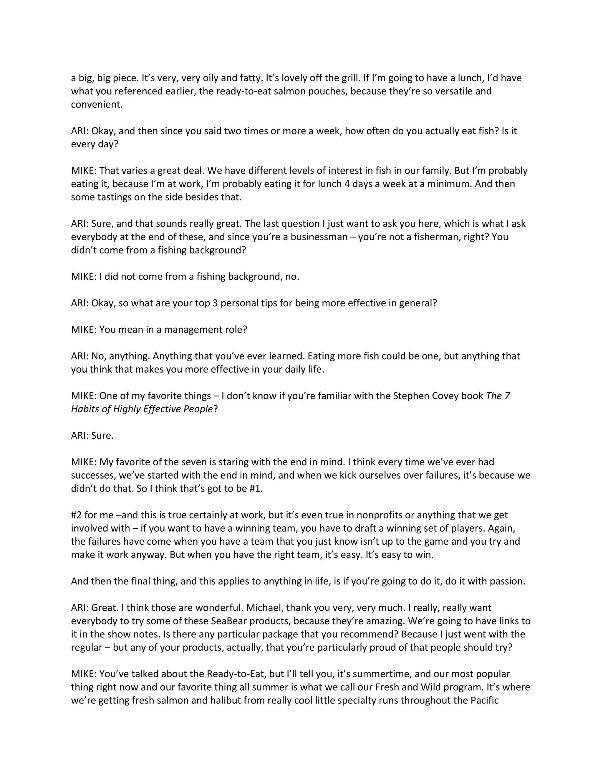 a big, big piece. It’s very, very oily and fatty. It’s lovely off the grill. If I’m going to have a lunch, I’d have
what you referenced earlier, the ready-to-eat salmon pouches, because they’re so versatile and
convenient.
ARI: Okay, and then since you said two times or more a week, how often do you actually eat fish? Is it
every day?
MIKE: That varies a great deal. We have different levels of interest in fish in our family. But I’m probably
eating it, because I’m at work, I’m probably eating it for lunch 4 days a week at a minimum. And then
some tastings on the side besides that.
ARI: Sure, and that sounds really great. The last question I just want to ask you here, which is what I ask
everybody at the end of these, and since you’re a businessman – you’re not a fisherman, right? You
didn’t come from a fishing background?
MIKE: I did not come from a fishing background, no.
ARI: Okay, so what are your top 3 personal tips for being more effective in general?
MIKE: You mean in a management role?
ARI: No, anything. Anything that you’ve ever learned. Eating more fish could be one, but anything that
you think that makes you more effective in your daily life.
MIKE: One of my favorite things – I don’t know if you’re familiar with the Stephen Covey book The 7
Habits of Highly Effective People?
ARI: Sure.
MIKE: My favorite of the seven is staring with the end in mind. I think every time we’ve ever had
successes, we’ve started with the end in mind, and when we kick ourselves over failures, it’s because we
didn’t do that. So I think that’s got to be #1.
#2 for me –and this is true certainly at work, but it’s even true in nonprofits or anything that we get
involved with – if you want to have a winning team, you have to draft a winning set of players. Again,
the failures have come when you have a team that you just know isn’t up to the game and you try and
make it work anyway. But when you have the right team, it’s easy. It’s easy to win.
And then the final thing, and this applies to anything in life, is if you’re going to do it, do it with passion.
ARI: Great. I think those are wonderful. Michael, thank you very, very much. I really, really want
everybody to try some of these SeaBear products, because they’re amazing. We’re going to have links to
it in the show notes. Is there any particular package that you recommend? Because I just went with the
regular – but any of your products, actually, that you’re particularly proud of that people should try?
MIKE: You’ve talked about the Ready-to-Eat, but I’ll tell you, it’s summertime, and our most popular
thing right now and our favorite thing all summer is what we call our Fresh and Wild program. It’s where
we’re getting fresh salmon and halibut from really cool little specialty runs throughout the Pacific
 