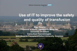 Mike Murphy
Professor of Blood Transfusion Medicine,
University of Oxford
Consultant Haematologist,
NHS Blood & Transplant/Oxford University Hospitals
Use of IT to improve the safety
and quality of transfusion
 