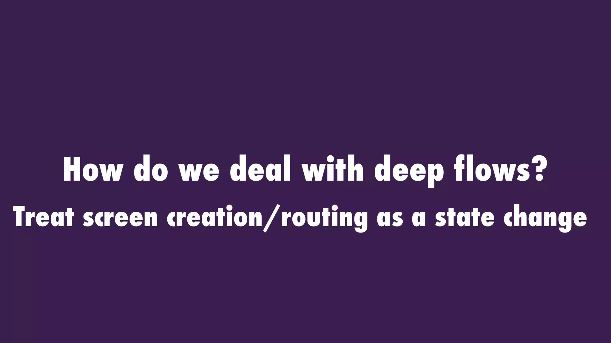 How do we deal with deep flows?
Treat screen creation/routing as a state change
 