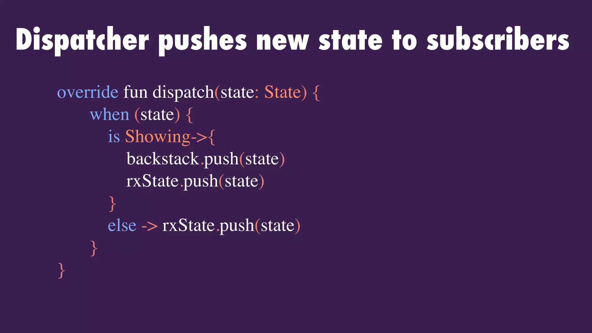 Dispatcher pushes new state to subscribers
override fun dispatch(state: State) {
when (state) {
is Showing->{
backstack.push(state)
rxState.push(state)
}
else -> rxState.push(state)
}
}
 