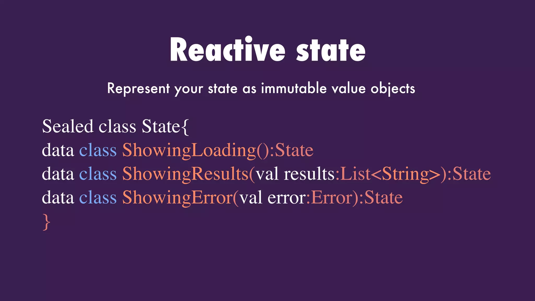 Reactive state
Sealed class State{
data class ShowingLoading():State
data class ShowingResults(val results:List<String>):State
data class ShowingError(val error:Error):State
}
Represent your state as immutable value objects
 