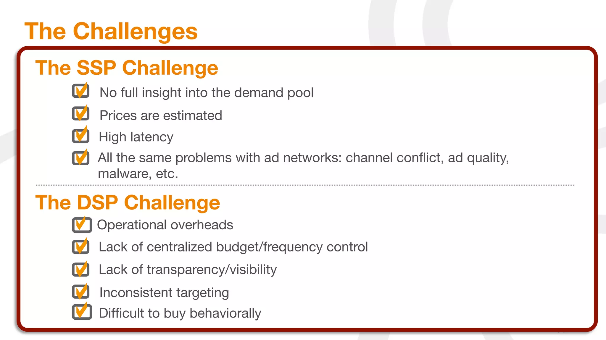 The Challenges
     The SSP Challenge
           No full insight into the demand pool 
           Prices are estimated
           High latency
          All the same problems with ad networks: channel conﬂict, ad quality,
          malware, etc.

     The DSP Challenge
          Operational overheads
           Lack of centralized budget/frequency control
           Lack of transparency/visibility
           Inconsistent targeting
           Difﬁcult to buy behaviorally
16
 