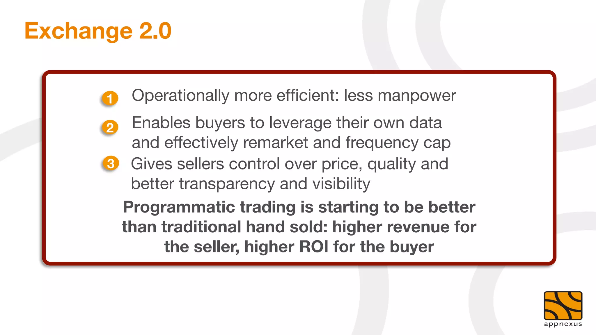 Exchange 2.0

      1
   Operationally more efﬁcient: less manpower
      2
  Enables buyers to leverage their own data
          and effectively remarket and frequency cap
       3
 Gives sellers control over price, quality and
          better transparency and visibility
         Programmatic trading is starting to be better
         than traditional hand sold: higher revenue for
              the seller, higher ROI for the buyer
 