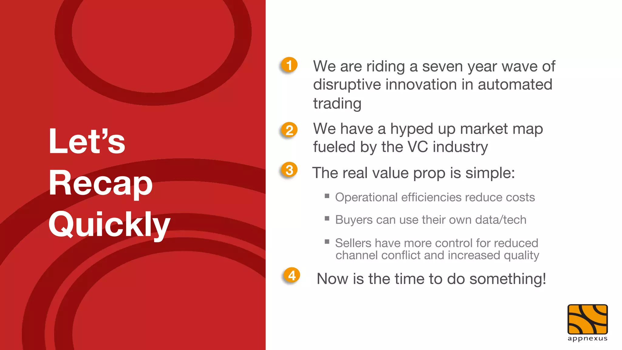 1
   We are riding a seven year wave of
                disruptive innovation in automated
                trading
                We have a hyped up market map
Let’s
           2
                fueled by the VC industry

Recap
           3
   The real value prop is simple:
                 §  Operational efﬁciencies reduce costs

Quickly
         §  Buyers can use their own data/tech
                 §  Sellers have more control for reduced
                    channel conﬂict and increased quality
           4
   Now is the time to do something!
 