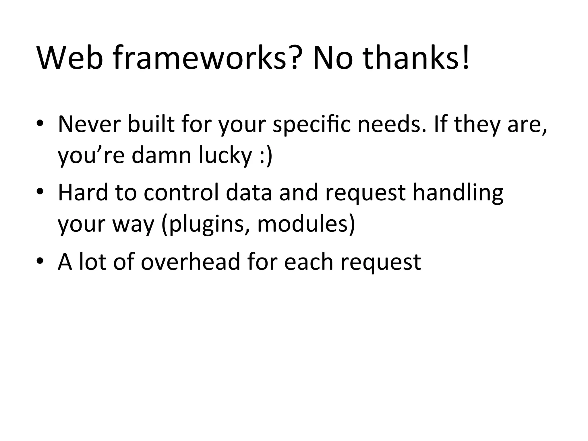 Web	
  frameworks?	
  No	
  thanks!	
  
•  Never	
  built	
  for	
  your	
  speciﬁc	
  needs.	
  If	
  they	
  are,	
  
   you’re	
  damn	
  lucky	
  :)	
  
•  Hard	
  to	
  control	
  data	
  and	
  request	
  handling	
  
   your	
  way	
  (plugins,	
  modules)	
  
•  A	
  lot	
  of	
  overhead	
  for	
  each	
  request	
  
 