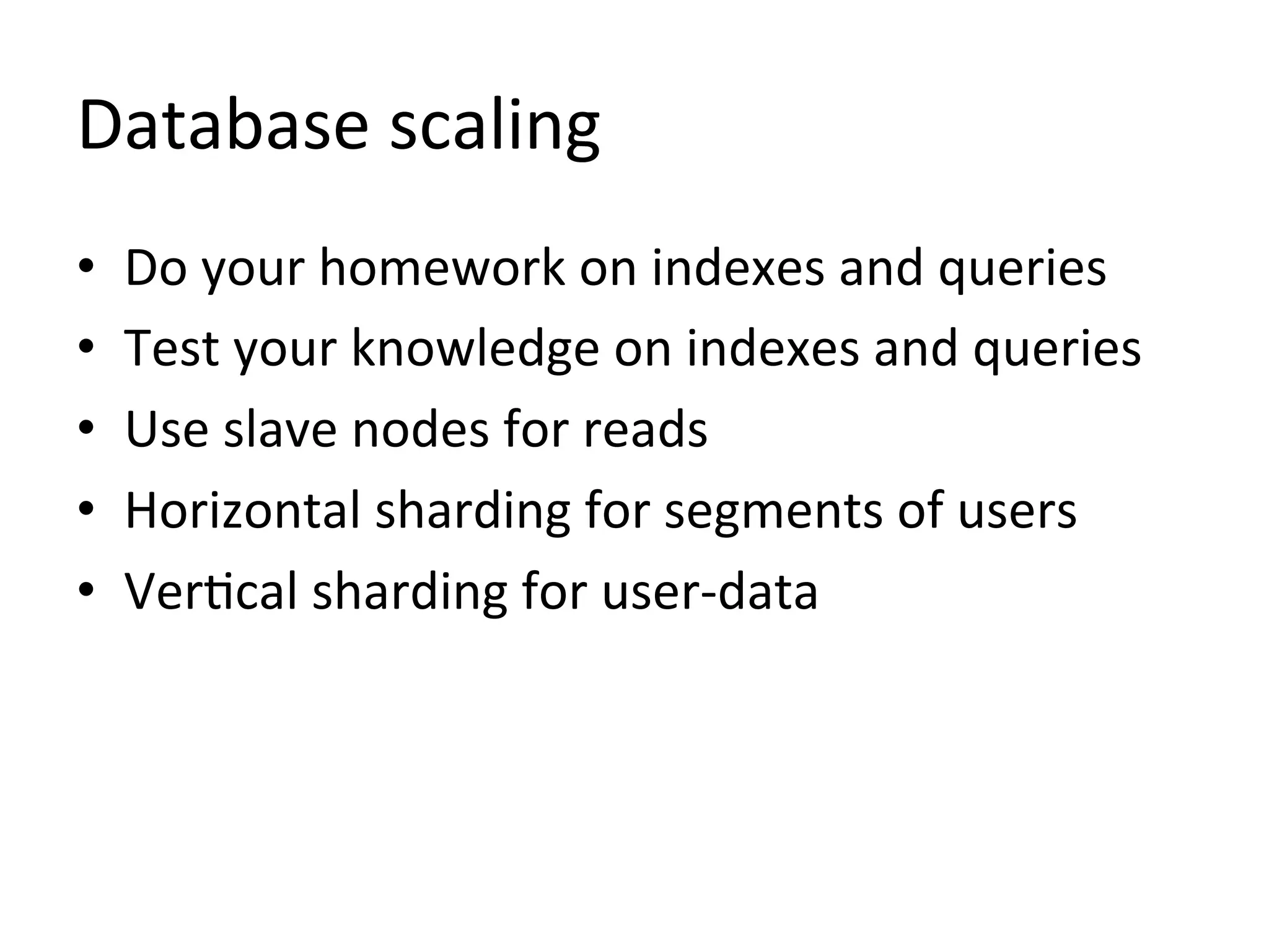 Database	
  scaling	
  
•    Do	
  your	
  homework	
  on	
  indexes	
  and	
  queries	
  
•    Test	
  your	
  knowledge	
  on	
  indexes	
  and	
  queries	
  
•    Use	
  slave	
  nodes	
  for	
  reads	
  
•    Horizontal	
  sharding	
  for	
  segments	
  of	
  users	
  
•    Ver1cal	
  sharding	
  for	
  user-­‐data	
  
 