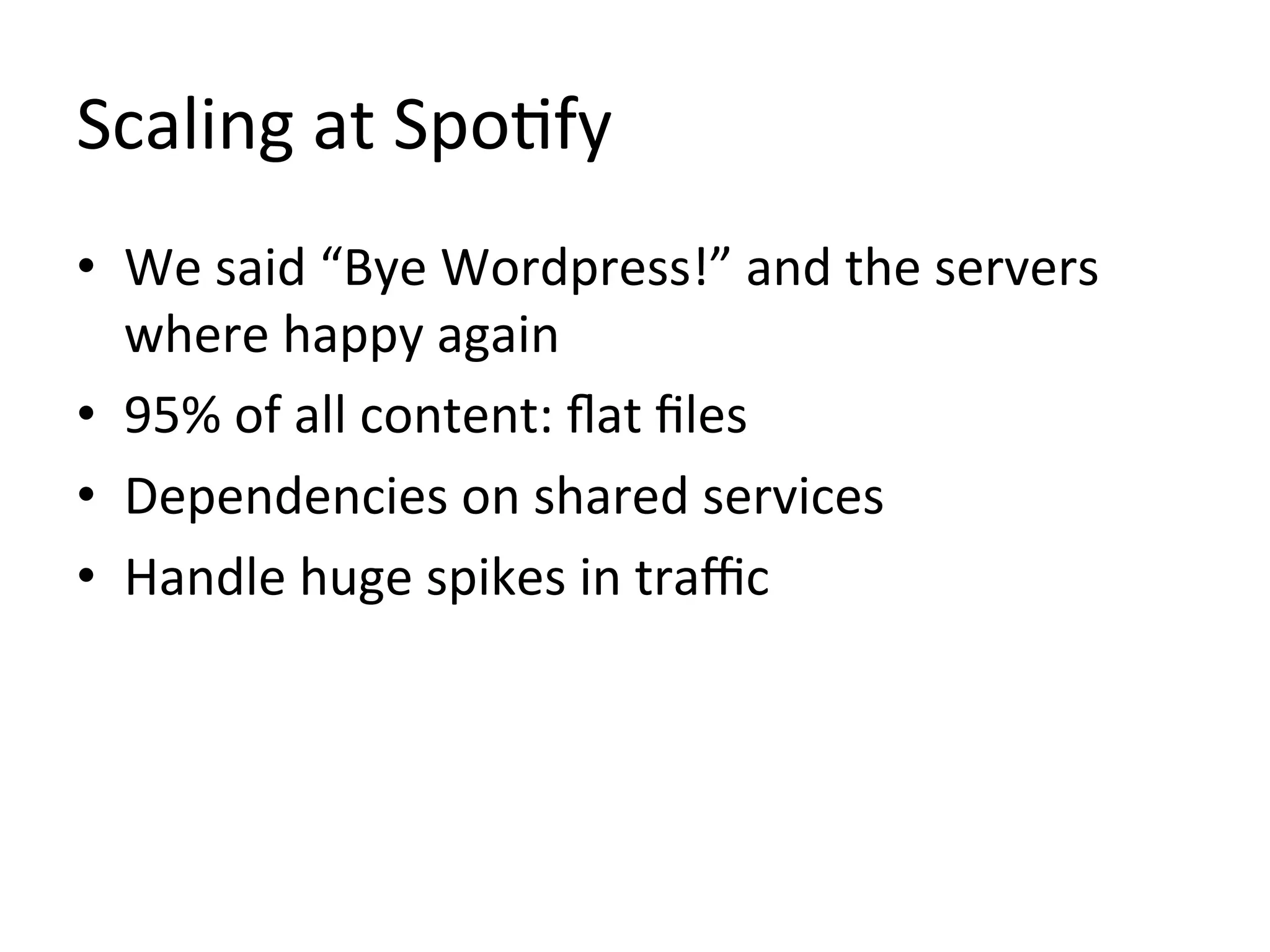 Scaling	
  at	
  Spo1fy	
  
•  We	
  said	
  “Bye	
  Wordpress!”	
  and	
  the	
  servers	
  
   where	
  happy	
  again	
  
•  95%	
  of	
  all	
  content:	
  ﬂat	
  ﬁles	
  
•  Dependencies	
  on	
  shared	
  services	
  
•  Handle	
  huge	
  spikes	
  in	
  traﬃc	
  
 