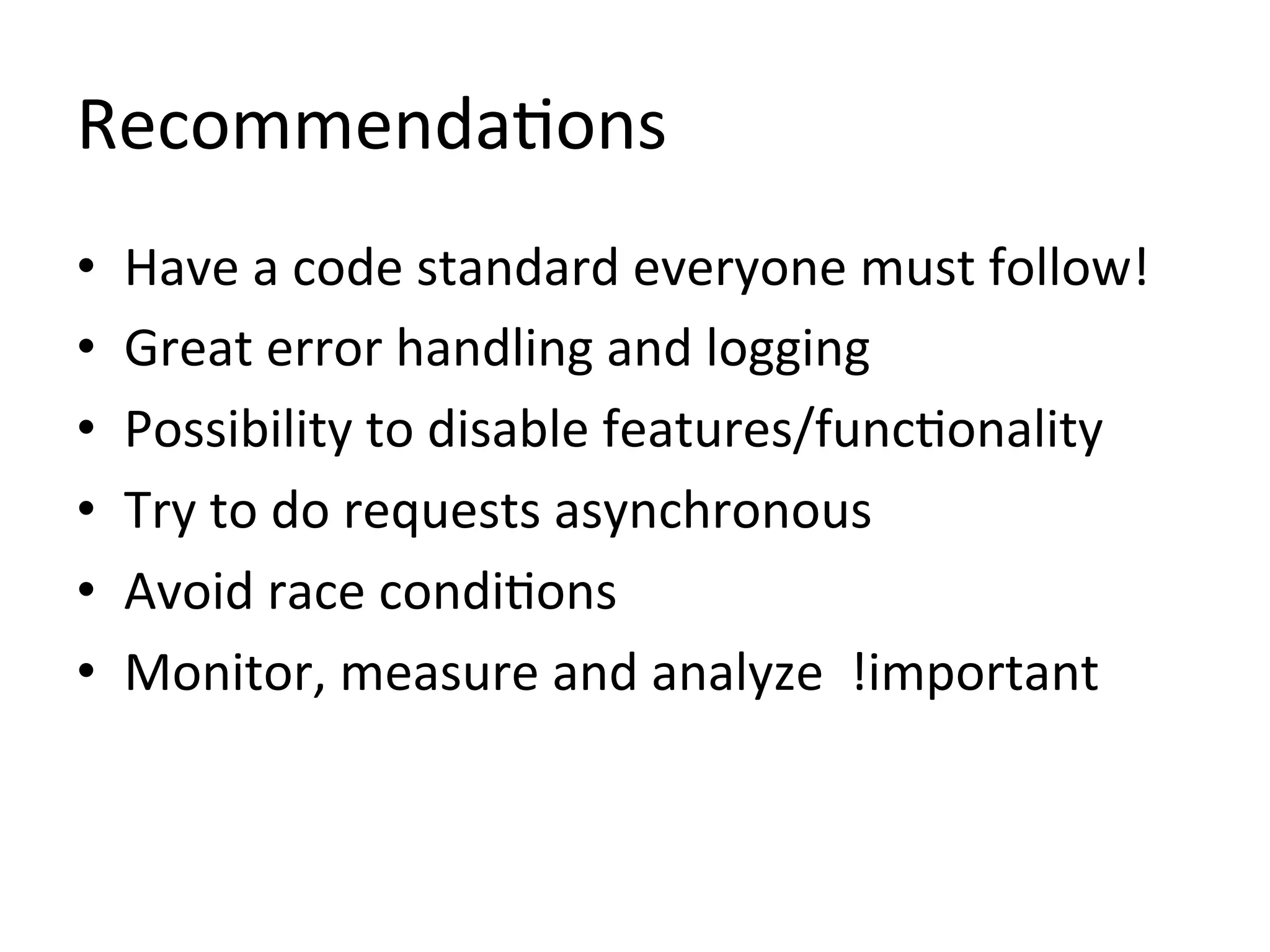 Recommenda1ons	
  
•    Have	
  a	
  code	
  standard	
  everyone	
  must	
  follow!	
  
•    Great	
  error	
  handling	
  and	
  logging	
  
•    Possibility	
  to	
  disable	
  features/func1onality	
  
•    Try	
  to	
  do	
  requests	
  asynchronous	
  
•    Avoid	
  race	
  condi1ons	
  
•    Monitor,	
  measure	
  and	
  analyze	
  	
  !important	
  
 