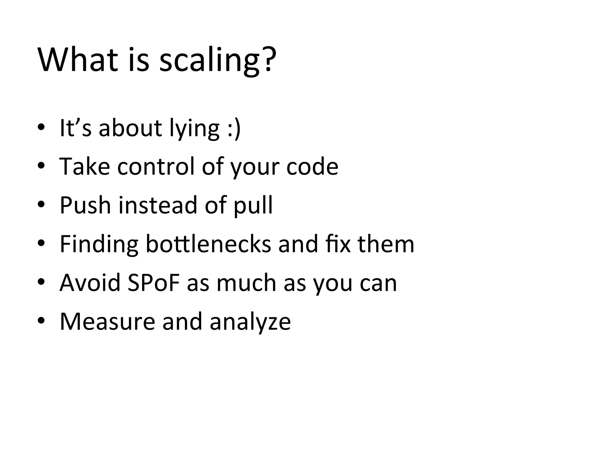 What	
  is	
  scaling?	
  
•    It’s	
  about	
  lying	
  :)	
  
•    Take	
  control	
  of	
  your	
  code	
  
•    Push	
  instead	
  of	
  pull	
  
•    Finding	
  boZlenecks	
  and	
  ﬁx	
  them	
  
•    Avoid	
  SPoF	
  as	
  much	
  as	
  you	
  can	
  
•    Measure	
  and	
  analyze	
  
 