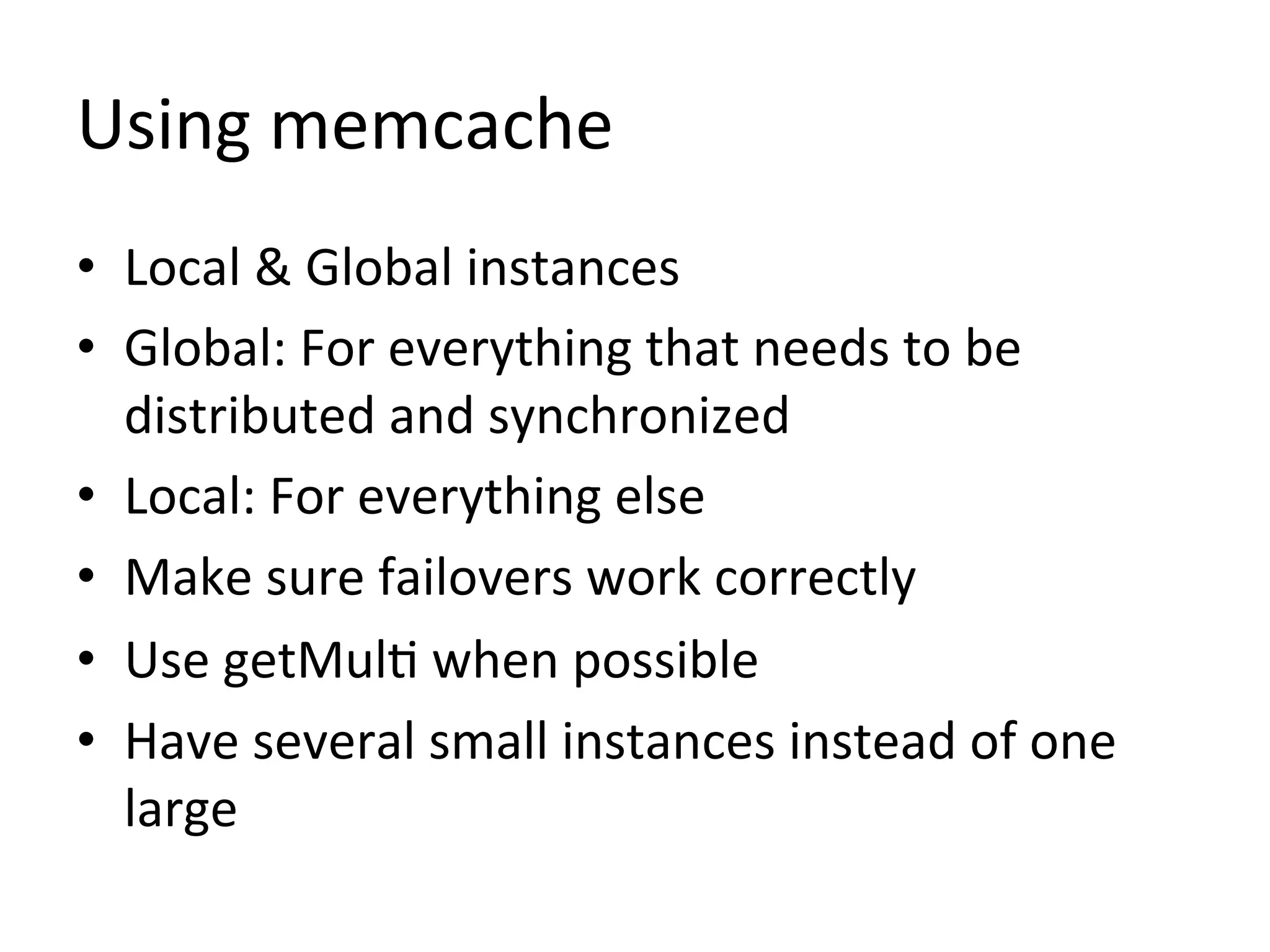 Using	
  memcache	
  
•  Local	
  &	
  Global	
  instances	
  
•  Global:	
  For	
  everything	
  that	
  needs	
  to	
  be	
  
   distributed	
  and	
  synchronized	
  
•  Local:	
  For	
  everything	
  else	
  
•  Make	
  sure	
  failovers	
  work	
  correctly	
  
•  Use	
  getMul1	
  when	
  possible	
  
•  Have	
  several	
  small	
  instances	
  instead	
  of	
  one	
  
   large	
  
 