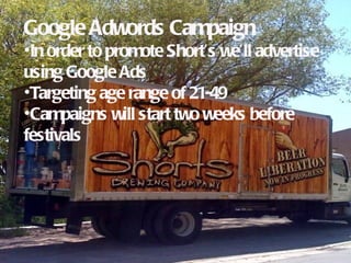 Google Adwords Campaign
•In order to promote Short’s we’ll advertise
using Google Ads
•Targeting age range of 21-49
•Campaigns will start two weeks before
festivals
 