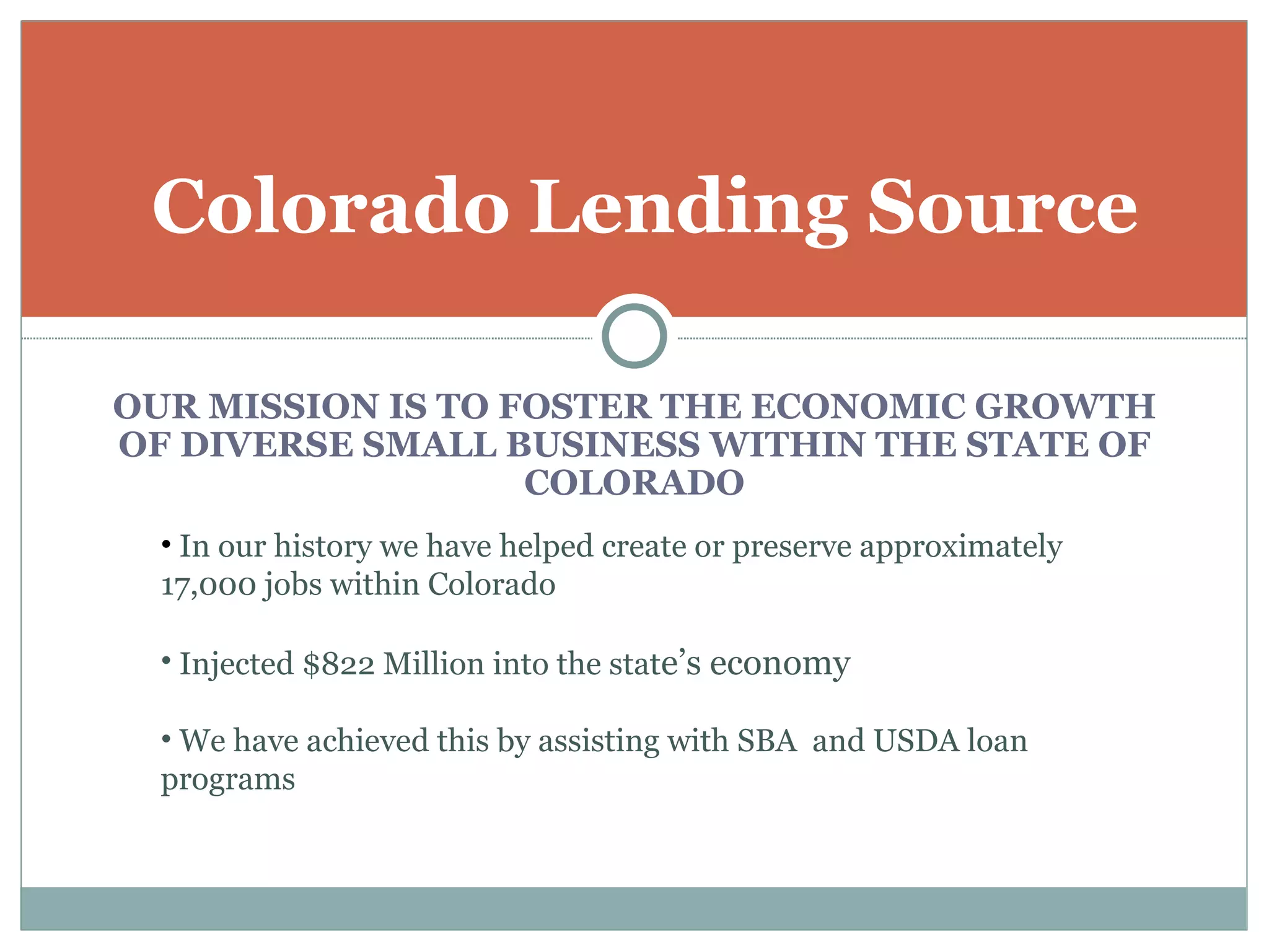 Colorado Lending Source

OUR MISSION IS TO FOSTER THE ECONOMIC GROWTH
OF DIVERSE SMALL BUSINESS WITHIN THE STATE OF
                   COLORADO
  • In our history we have helped create or preserve approximately
  17,000 jobs within Colorado

  • Injected $822 Million into the state’s economy

  • We have achieved this by assisting with SBA and USDA loan
  programs
 