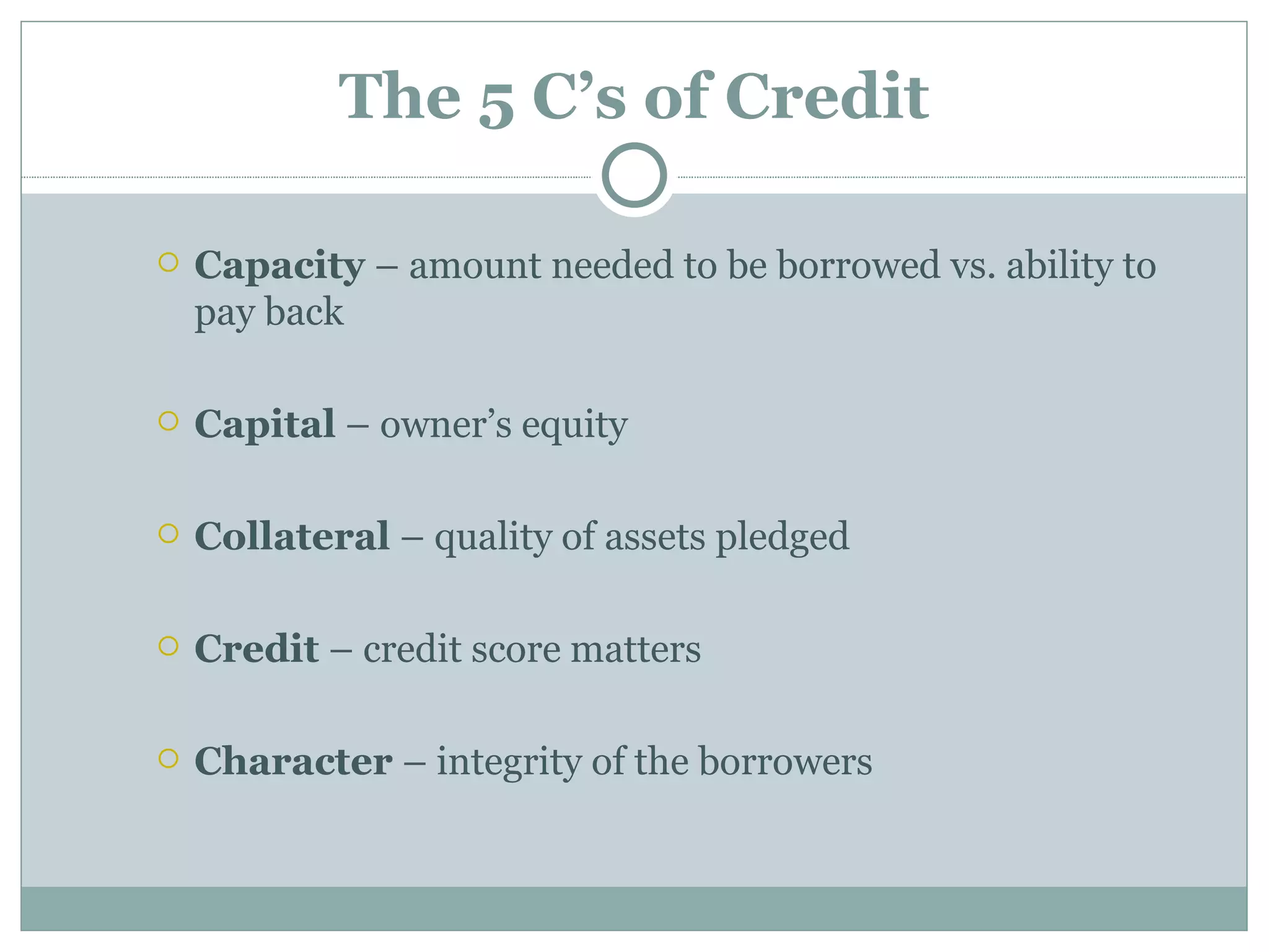 The 5 C’s of Credit

   Capacity – amount needed to be borrowed vs. ability to
    pay back

   Capital – owner’s equity

   Collateral – quality of assets pledged

   Credit – credit score matters

   Character – integrity of the borrowers
 
