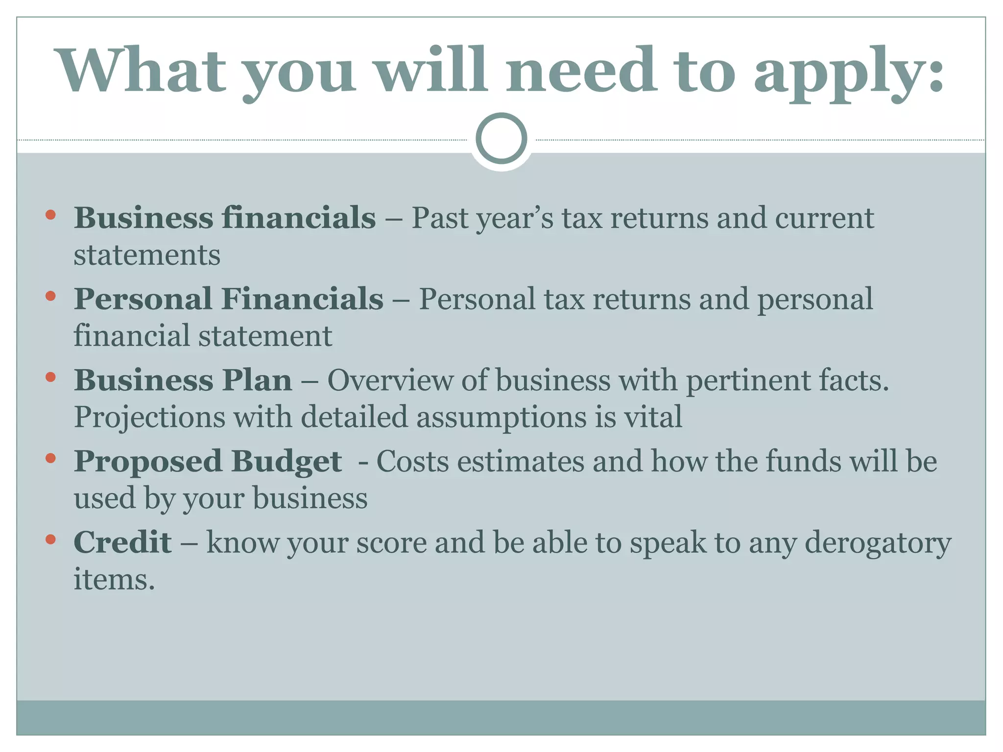 What you will need to apply:

 Business financials – Past year’s tax returns and current
    statements
   Personal Financials – Personal tax returns and personal
    financial statement
   Business Plan – Overview of business with pertinent facts.
    Projections with detailed assumptions is vital
   Proposed Budget - Costs estimates and how the funds will be
    used by your business
   Credit – know your score and be able to speak to any derogatory
    items.
 