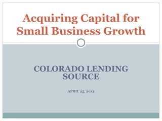 Acquiring Capital for
Small Business Growth


  COLORADO LENDING
       SOURCE
        APRIL 25, 2012
 