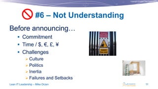 Copyright © Institut Lean France 2013
Before announcing…
 Commitment
 Time / $, €, £, ¥
 Challenges
 Culture
 Politics
 Inertia
 Failures and Setbacks
#6 – Not Understanding
Lean IT Leadership – Mike Orzen 11

 