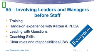 Copyright © Institut Lean France 2013
• Training
• Hands-on experience with Kaizen & PDCA
• Leading with Questions
• Coaching Skills
• Clear roles and responsibilities/LSW
#5 – Involving Leaders and Managers
before Staff
Lean IT Leadership – Mike Orzen 12

 