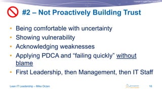 Copyright © Institut Lean France 2013
• Being comfortable with uncertainty
• Showing vulnerability
• Acknowledging weaknesses
• Applying PDCA and “failing quickly” without
blame
• First Leadership, then Management, then IT Staff
#2 – Not Proactively Building Trust
Lean IT Leadership – Mike Orzen 16

 