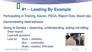 Copyright © Institut Lean France 2013
Participating in Training, Kaizen, PDCA, Report Outs, Stand Ups
Demonstrating ideal behavior
Going to Gemba – observing, understanding, asking not telling
Show respect
Lead with questions
Look for: Mura – variability
Muri – overburden
Muda – wasteful, NVA tasks
#1 – Leading By Example
Lean IT Leadership – Mike Orzen 17

 