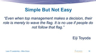 Copyright © Institut Lean France 2013
“Even when top management makes a decision, their
role is merely to wave the flag. It is no use if people do
not follow that flag.”
Eiji Toyoda
Simple But Not Easy
Lean IT Leadership – Mike Orzen 18
 