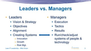Copyright © Institut Lean France 2013
• Leaders
 Vision & Strategy
 Objectives
 Alignment
 Creating Systems
 Innovation
 Growth
 Risk Mgt.
• Managers
 Execution
 Tactics
 Results
 Run/check/adjust
systems of people &
technology
Leaders vs. Managers
Lean IT Leadership – Mike Orzen 3
 