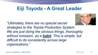 Copyright © Institut Lean France 2013
“Ultimately, there are no special secret
strategies to the Toyota Production System.
We are just doing the obvious things, thoroughly,
without omission, as a habit. This is simple, but
difficult to do consistently across large
organizations.”
Lean IT Leadership – Mike Orzen 5
Eiji Toyoda - A Great Leader
 