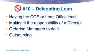 Copyright © Institut Lean France 2013
• Having the COE or Lean Office lead
• Making it the responsibility of a Director
• Ordering Managers to do it
• Outsourcing
#10 – Delegating Lean
Lean IT Leadership – Mike Orzen 6

 