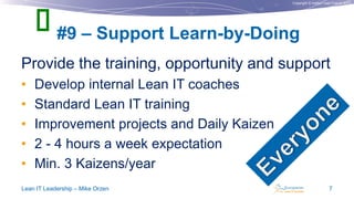 Copyright © Institut Lean France 2013
Provide the training, opportunity and support
• Develop internal Lean IT coaches
• Standard Lean IT training
• Improvement projects and Daily Kaizen
• 2 - 4 hours a week expectation
• Min. 3 Kaizens/year
#9 – Support Learn-by-Doing
Lean IT Leadership – Mike Orzen 7

 