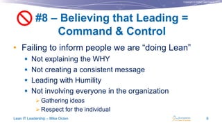 Copyright © Institut Lean France 2013
• Failing to inform people we are “doing Lean”
 Not explaining the WHY
 Not creating a consistent message
 Leading with Humility
 Not involving everyone in the organization
 Gathering ideas
 Respect for the individual
#8 – Believing that Leading =
Command & Control
Lean IT Leadership – Mike Orzen 9

 