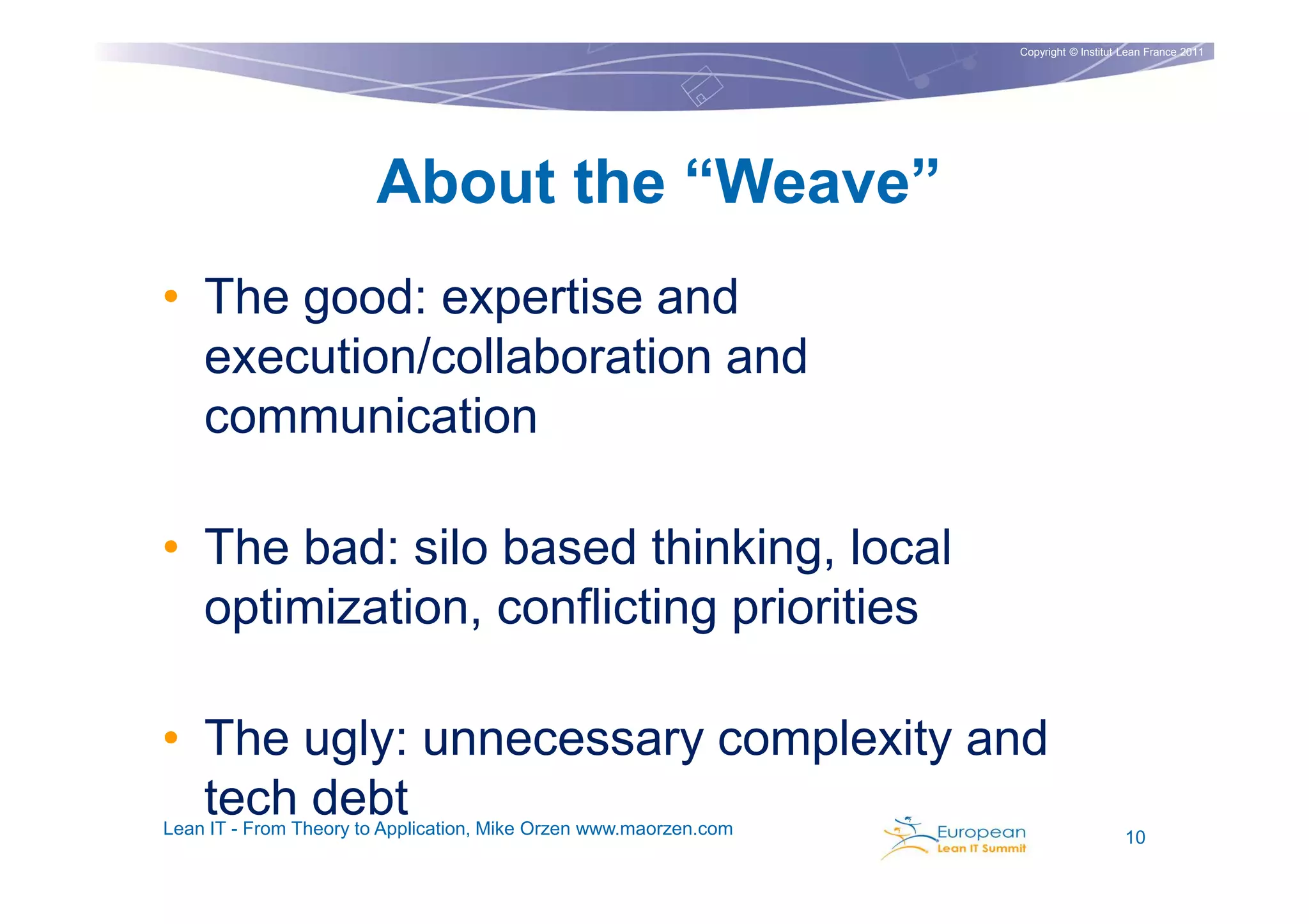 Copyright © Institut Lean France 2011




                       About the “Weave”
• The good: expertise and
  execution/collaboration and
  communication

• The bad: silo based thinking, local
  optimization, conflicting priorities

• The ugly: unnecessary complexity and
  tech debt
Lean IT - From Theory to Application, Mike Orzen www.maorzen.com                        10
 