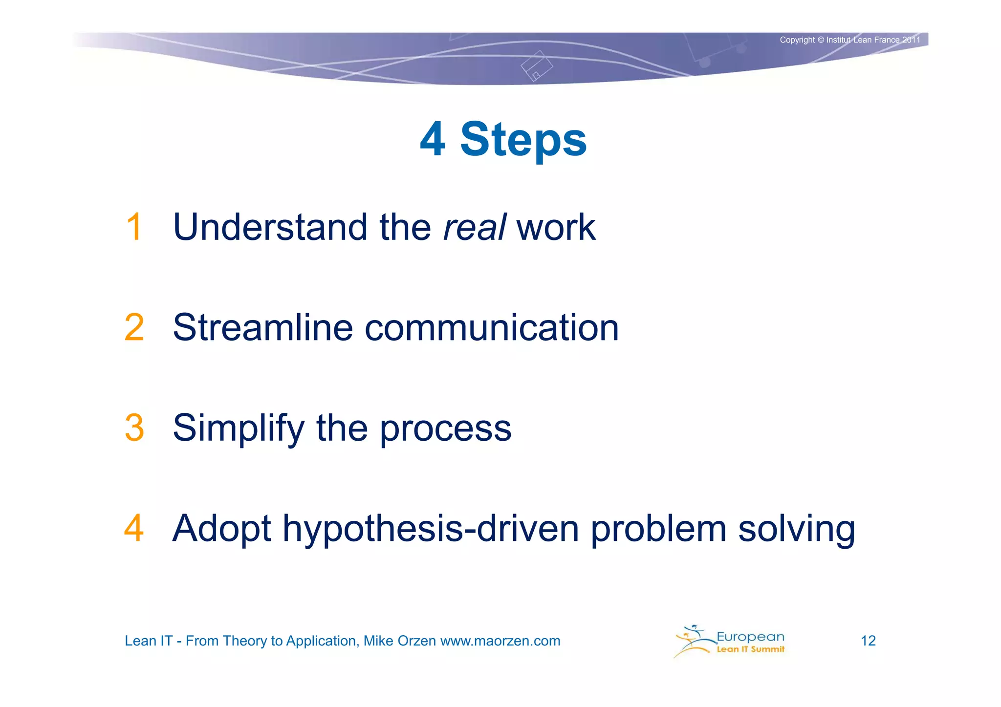 Copyright © Institut Lean France 2011




                                           4 Steps
1 Understand the real work

2 Streamline communication

3 Simplify the process

4 Adopt hypothesis-driven problem solving

Lean IT - From Theory to Application, Mike Orzen www.maorzen.com                        12
 