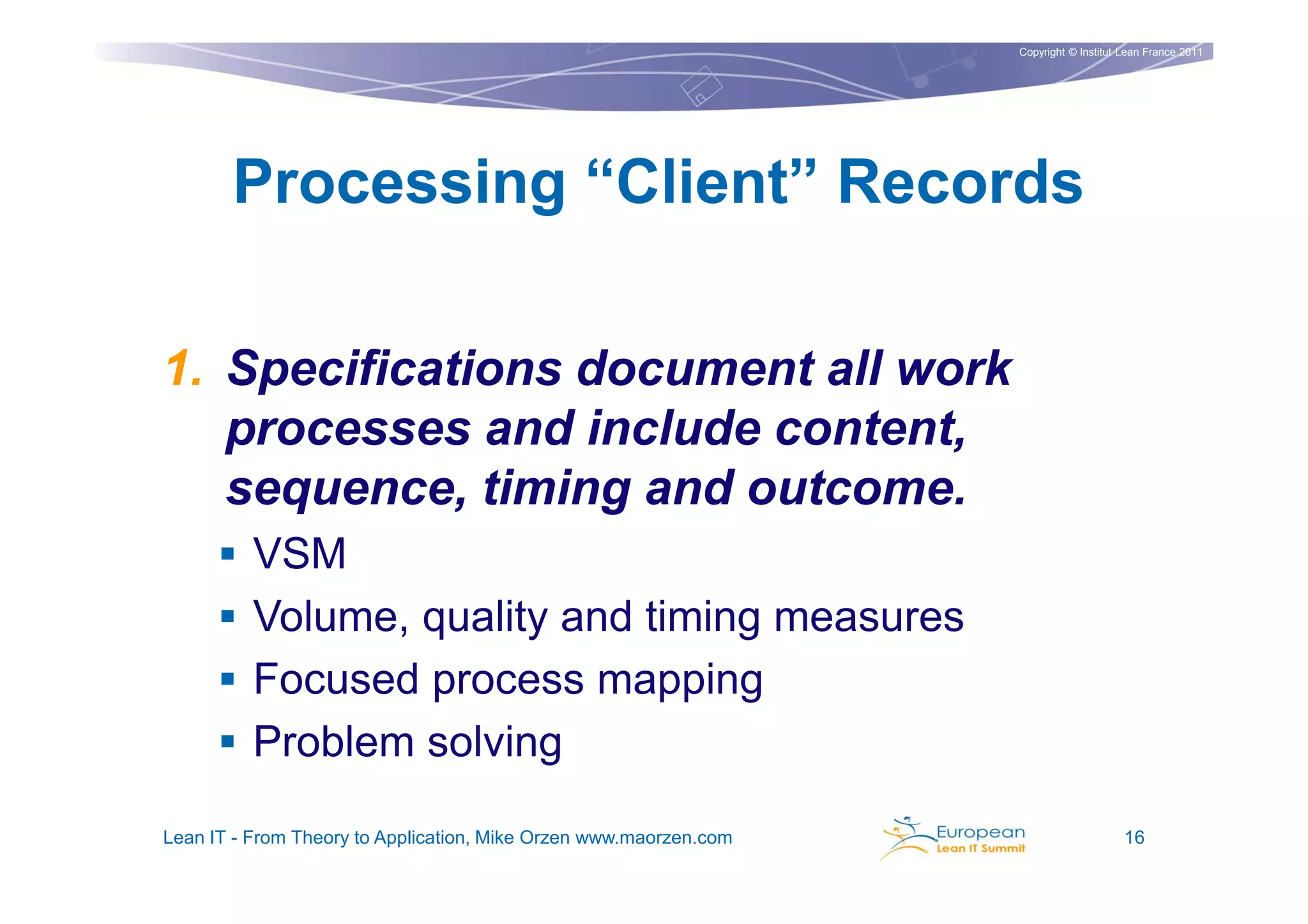 Copyright © Institut Lean France 2011




       Processing “Client” Records

1. Specifications document all work
   processes and include content,
   sequence, timing and outcome.
          VSM
          Volume, quality and timing measures
          Focused process mapping
          Problem solving

Lean IT - From Theory to Application, Mike Orzen www.maorzen.com                        16
 