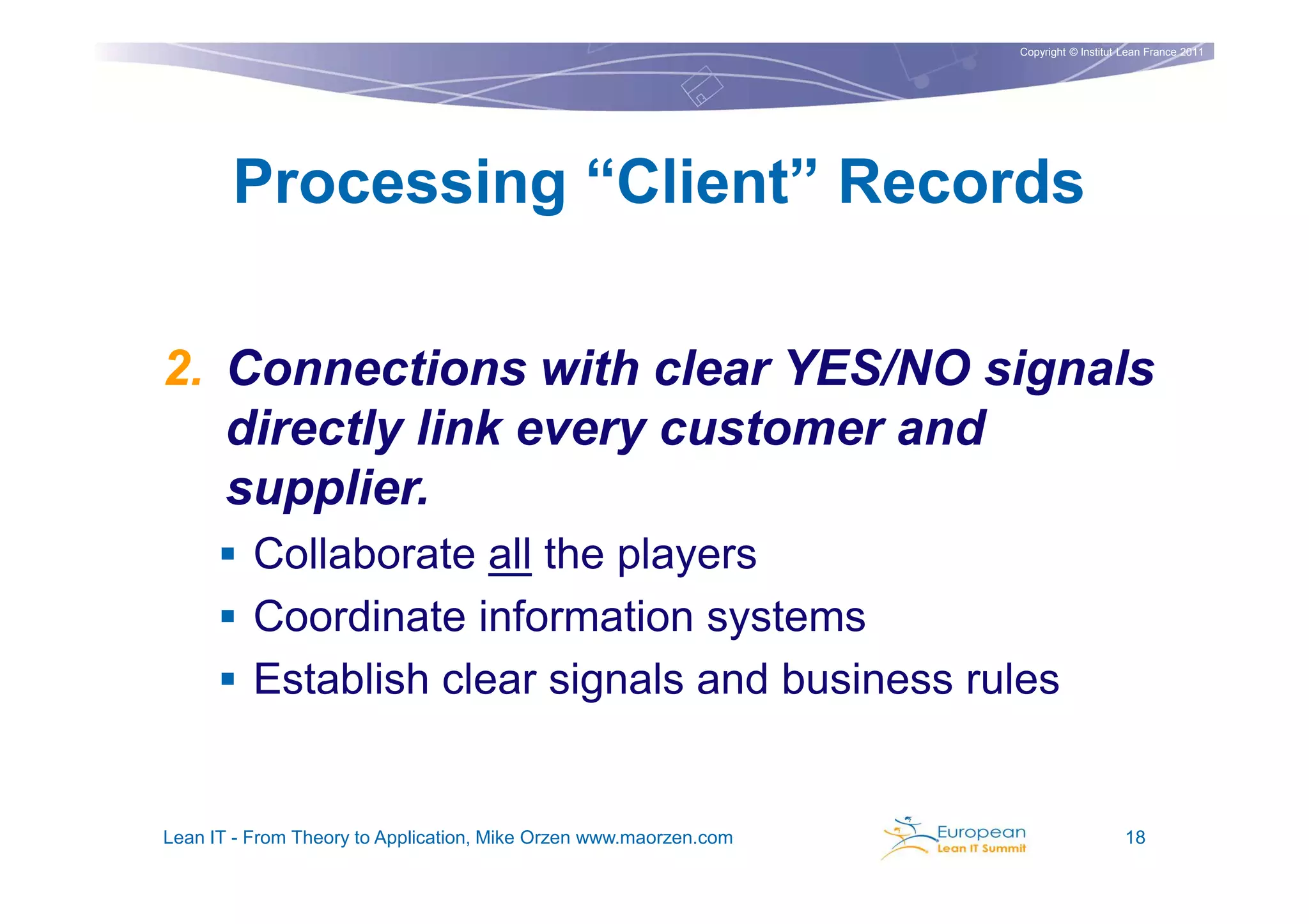 Copyright © Institut Lean France 2011




       Processing “Client” Records

2. Connections with clear YES/NO signals
   directly link every customer and
   supplier.
          Collaborate all the players
          Coordinate information systems
          Establish clear signals and business rules


Lean IT - From Theory to Application, Mike Orzen www.maorzen.com                        18
 