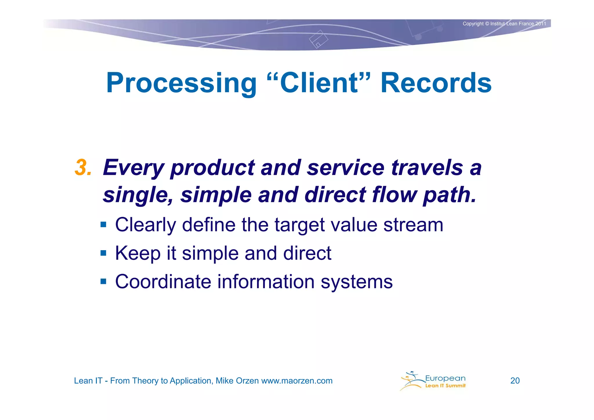Copyright © Institut Lean France 2011




       Processing “Client” Records

3. Every product and service travels a
   single, simple and direct flow path.
          Clearly define the target value stream
          Keep it simple and direct
          Coordinate information systems



Lean IT - From Theory to Application, Mike Orzen www.maorzen.com                        20
 