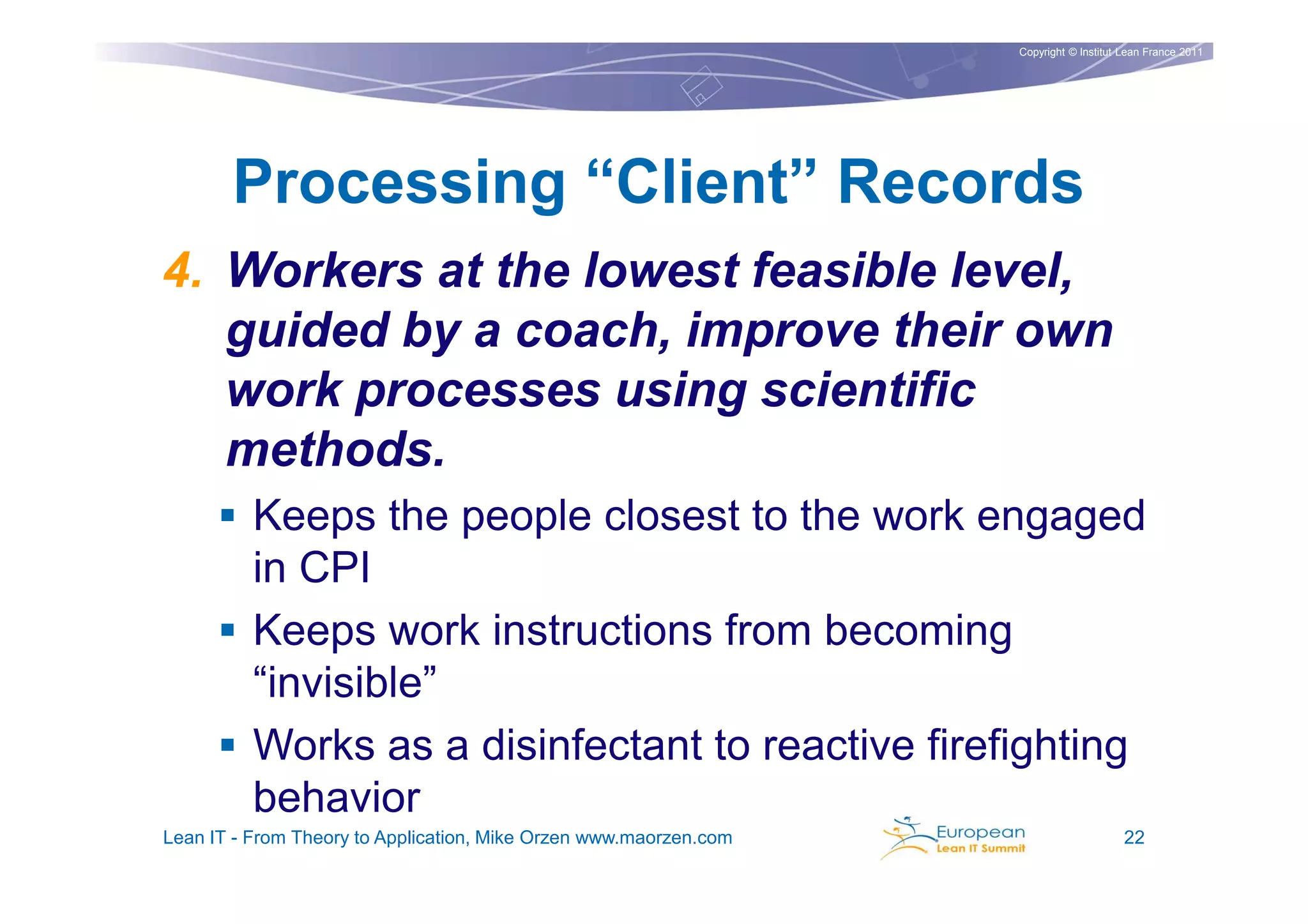 Copyright © Institut Lean France 2011




       Processing “Client” Records
4. Workers at the lowest feasible level,
   guided by a coach, improve their own
   work processes using scientific
   methods.
          Keeps the people closest to the work engaged
          in CPI
          Keeps work instructions from becoming
          “invisible”
          Works as a disinfectant to reactive firefighting
          behavior
Lean IT - From Theory to Application, Mike Orzen www.maorzen.com                        22
 