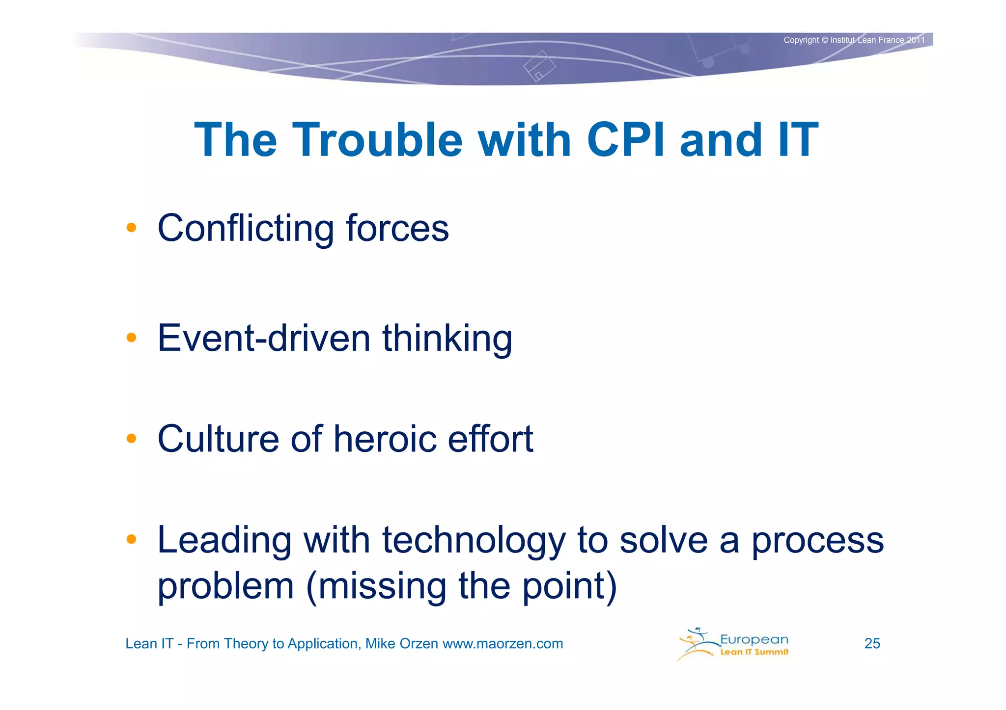 Copyright © Institut Lean France 2011




         The Trouble with CPI and IT
• Conflicting forces

• Event-driven thinking

• Culture of heroic effort

• Leading with technology to solve a process
  problem (missing the point)
Lean IT - From Theory to Application, Mike Orzen www.maorzen.com                        25
 