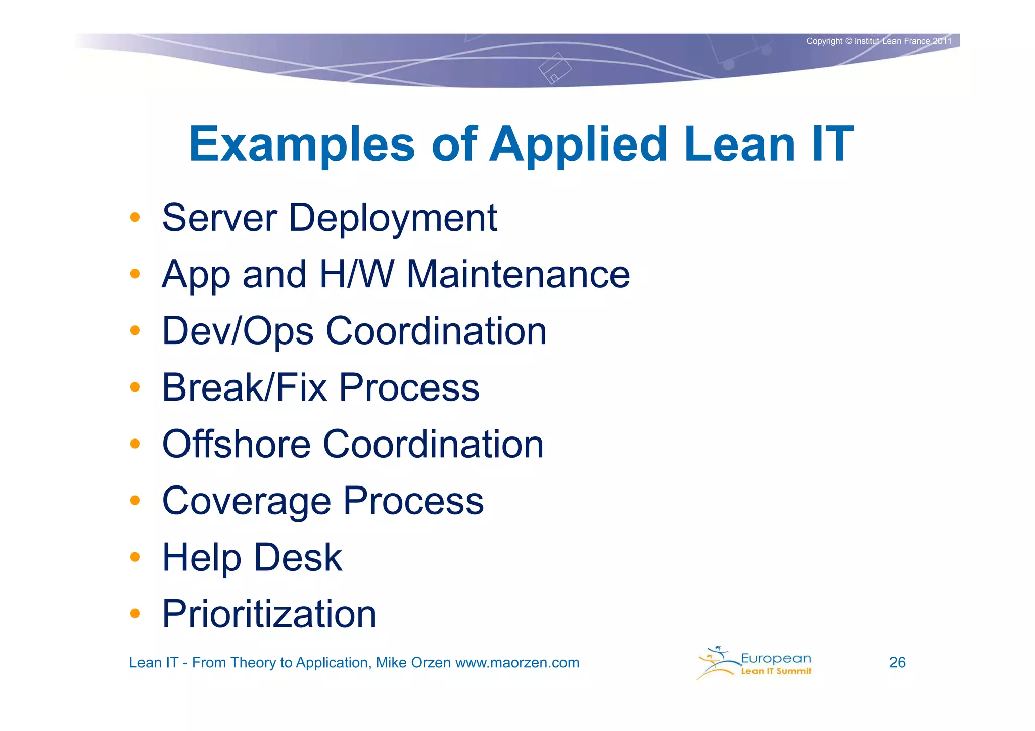 Copyright © Institut Lean France 2011




        Examples of Applied Lean IT
•   Server Deployment
•   App and H/W Maintenance
•   Dev/Ops Coordination
•   Break/Fix Process
•   Offshore Coordination
•   Coverage Process
•   Help Desk
•   Prioritization
Lean IT - From Theory to Application, Mike Orzen www.maorzen.com                        26
 