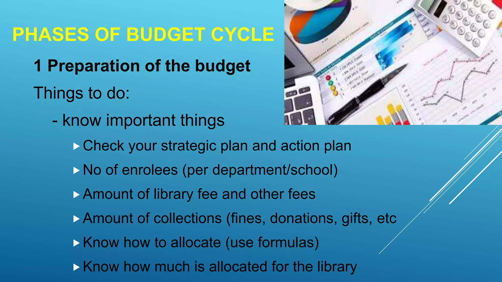 PHASES OF BUDGET CYCLE
1 Preparation of the budget
Things to do:
- know important things
Check your strategic plan and action plan
No of enrolees (per department/school)
Amount of library fee and other fees
Amount of collections (fines, donations, gifts, etc
Know how to allocate (use formulas)
Know how much is allocated for the library
 