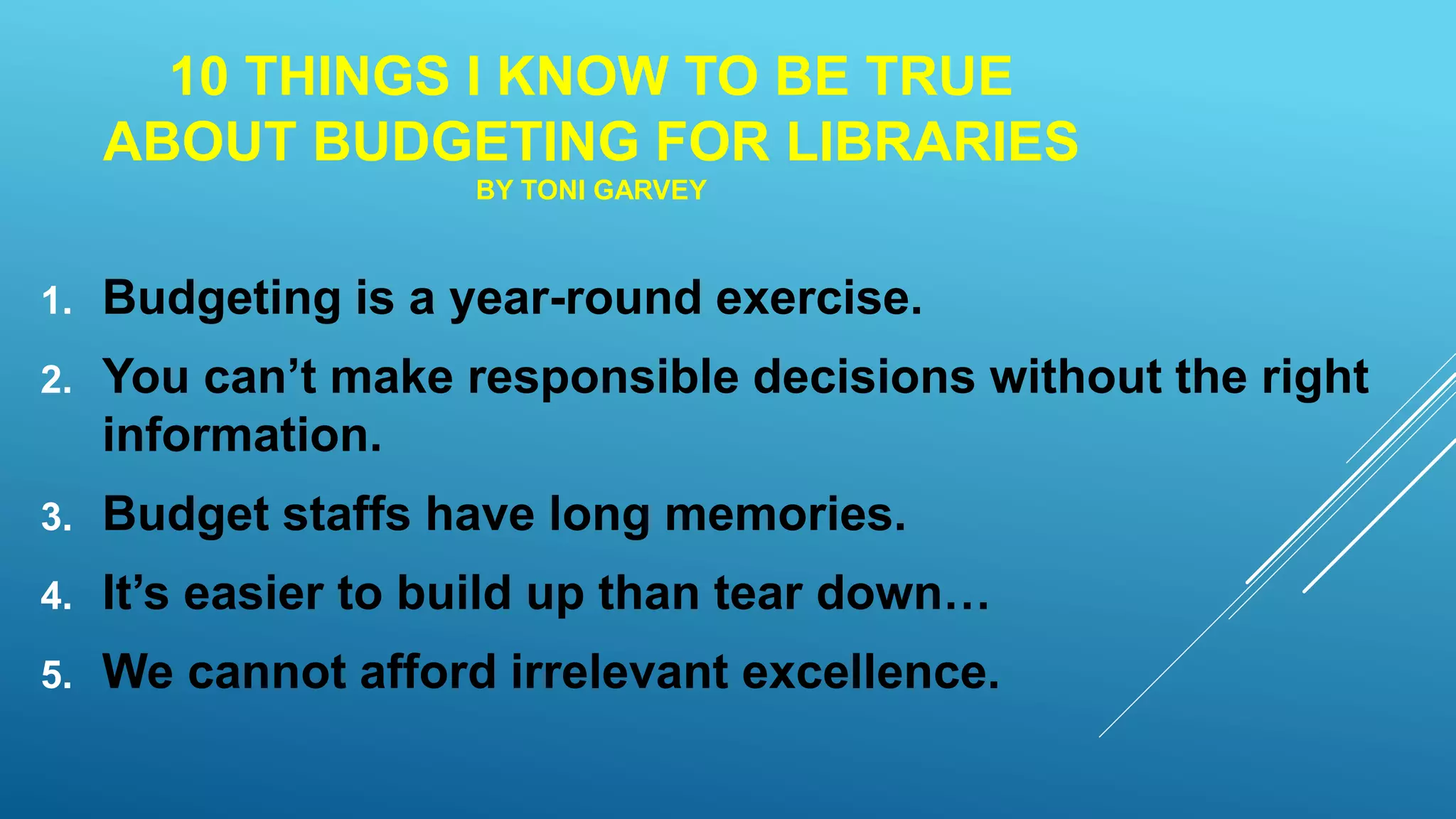 10 THINGS I KNOW TO BE TRUE
ABOUT BUDGETING FOR LIBRARIES
BY TONI GARVEY
1. Budgeting is a year-round exercise.
2. You can’t make responsible decisions without the right
information.
3. Budget staffs have long memories.
4. It’s easier to build up than tear down…
5. We cannot afford irrelevant excellence.
 