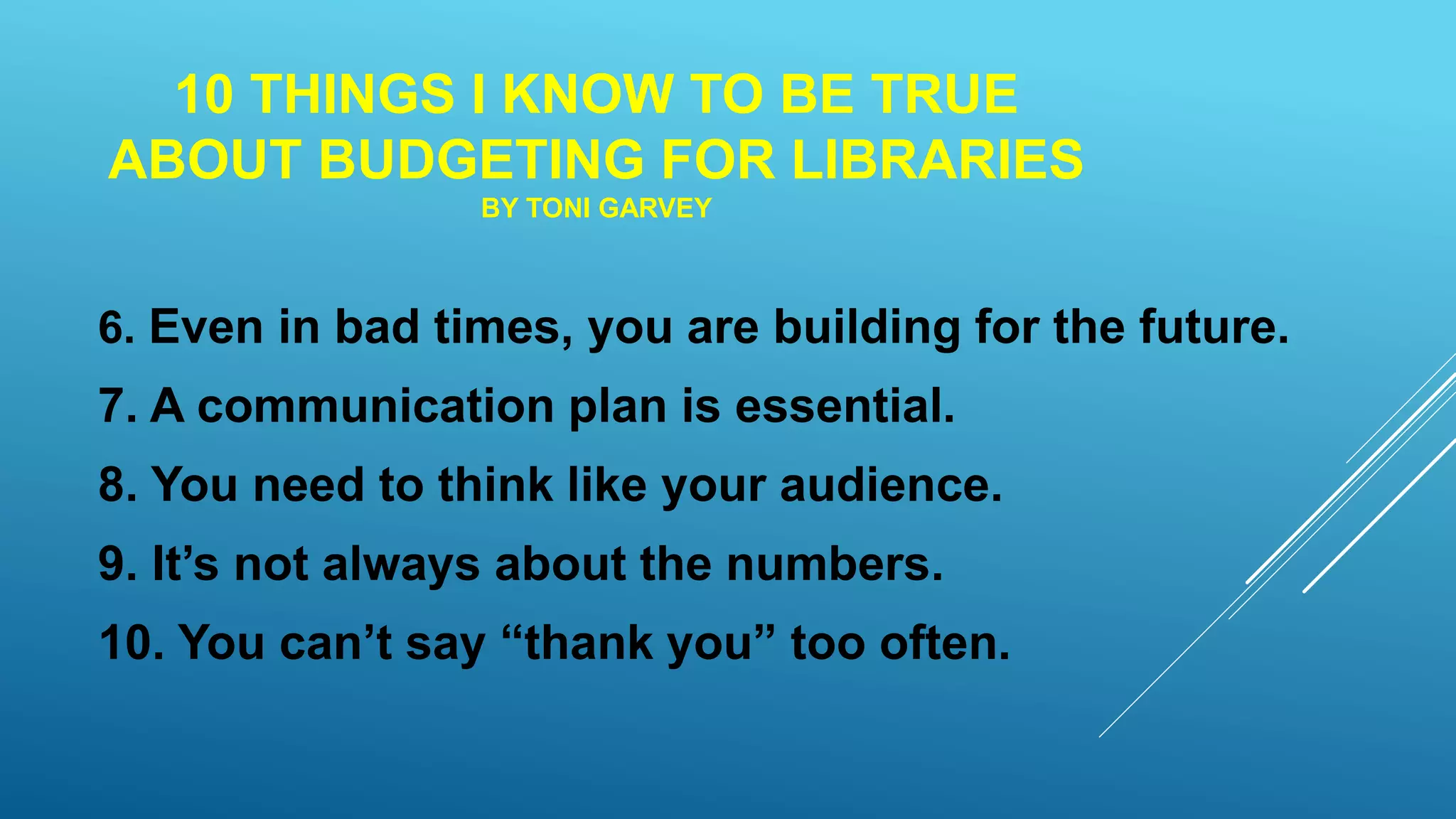 10 THINGS I KNOW TO BE TRUE
ABOUT BUDGETING FOR LIBRARIES
BY TONI GARVEY
6. Even in bad times, you are building for the future.
7. A communication plan is essential.
8. You need to think like your audience.
9. It’s not always about the numbers.
10. You can’t say “thank you” too often.
 