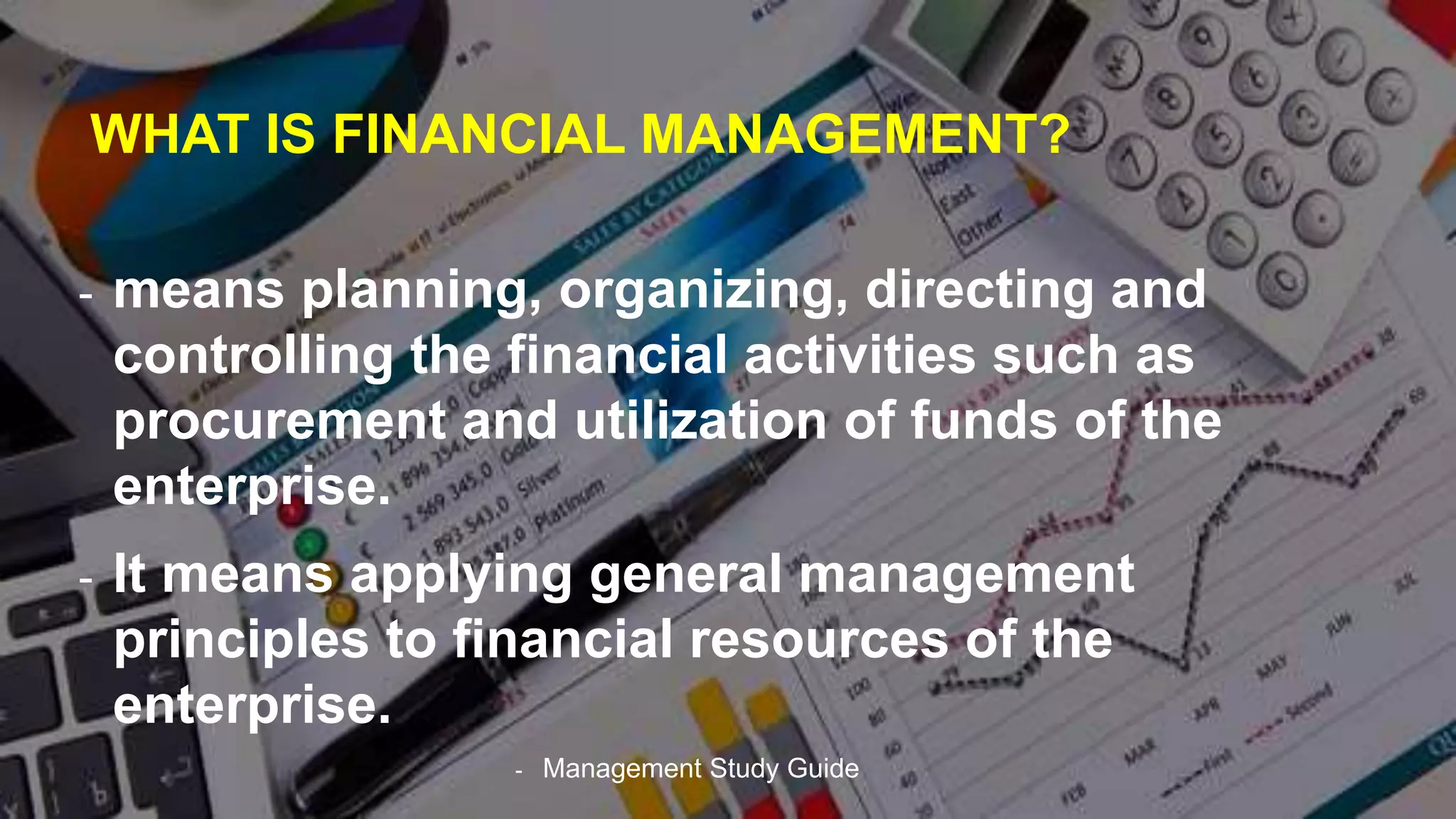 WHAT IS FINANCIAL MANAGEMENT?
- means planning, organizing, directing and
controlling the financial activities such as
procurement and utilization of funds of the
enterprise.
- It means applying general management
principles to financial resources of the
enterprise.
- Management Study Guide
 